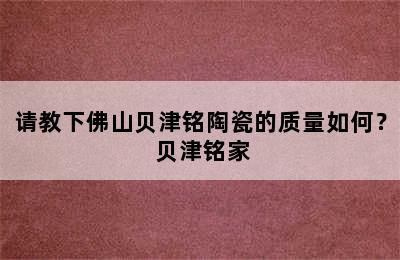 请教下佛山贝津铭陶瓷的质量如何？ 贝津铭家